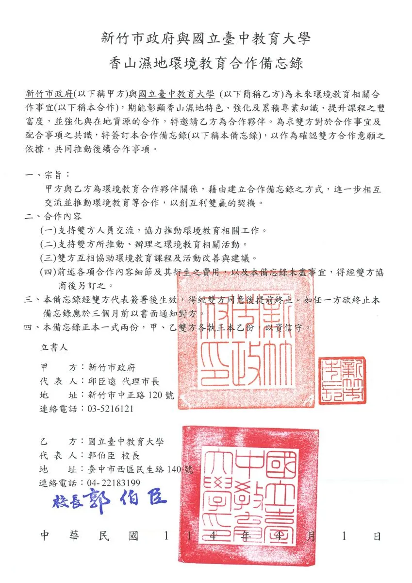 新竹市政府與國立臺中教育大學 香山濕地環境教育合作備忘錄  新竹市政府(以下稱甲方)與國立臺中教育大學(以下簡稱乙方)為未來環境教育相關合作事宜(以下稱本合作)，期能彰顯香山濕地特色、強化及累積專業知識、提升課程豐富度，並強化與在地資源的合作，特邀請乙方為合作夥伴。為求雙方對於合作事宜及配合事項之共識，特簽訂本合作備忘錄(以下稱本備忘錄)，以作為確認雙方合作意願之依據，共同推動後續合作事項。  一、宗旨： 甲方與乙方為環境教育合作夥伴關係，藉由建立合作備忘錄之方式，進一步相互交流並推動環境教育等合作，以創互利雙贏的契機。  二、合作內容 (一)支持雙方人員交流，協力推動環境教育相關工作。 (二)支持雙方所推動、辦理之環境教育相關活動。 (三)雙方互相協助環境教育課程及活動改善與建議。 (四)前述各項合作內容細節及其衍生之費用，以及本備忘錄未盡事宜，得經雙方協商後另訂之。  三、本備忘錄經雙方代表簽署後生效，得經雙方同意後提前終止。如任一方欲終止本備忘錄應於三個月前以書面通知對方。  四、本備忘錄正本一式兩份，甲、乙雙方各執正本乙份，以資信守。  立書人 甲方：新竹市政府 代表人：邱臣遠 代理市長 地址：新竹市中正路120號 連絡電話：03-5216121  乙方：國立臺中教育大學 代表人：郭伯臣 校長 地址：臺中市西區民生路140號 連絡電話：04-22183199  中華民國 114 年 4 月 1 日